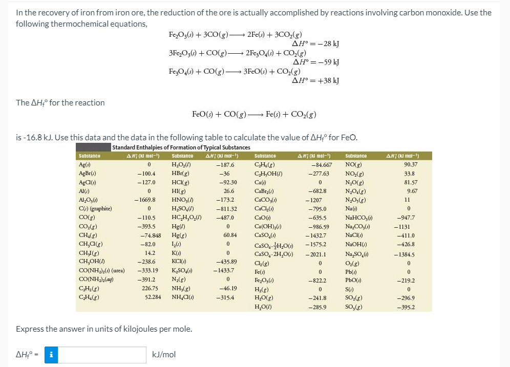 In the recovery of iron from iron ore, the reduction of the ore is actually accomplished by reactions involving carbon monoxide. Use the
following thermochemical equations,
Fe,O3() + 3CO(g) 2Fe(s) + 3CO,(g)
AH° = -28 kJ
3Fe,O3() + CO(g) 2Fe,O4(0) + CO,(g)
AH° = -59 kJ
Fe,O4(6) + CO(g)-
3FeO(s) + CO,(g)
AH° = +38 kJ
The AH° for the reaction
FeO() + CO(g) Fe(s) + CO2(g)
is -16.8 kJ. Use this data and the data in the following table to calculate the value of AH° for FeO.
Standard Enthalpies of Formation of Typical Substances
AH; (KI mol-1)
AH (KI mol-1)
AH (KI mol-)
)
AH; (KI mol-1)
Substance
Substance
Substance
Substance
Ag(s)
H,O,(/)
-187.6
CH(g)
-84.667
NO(g)
90.37
AgBr()
-100.4
HBrg)
-36
CH,OH(/)
-277.63
NO,(g)
33.8
AgC()
- 127.0
HC(g)
-92.30
Ca(s)
N,0(g)
81.57
AIG)
HI(g)
26.6
CaBrz6)
-682.8
N,Odg)
9.67
Al,O,()
-1669.8
HNO,()
-173.2
CaCO)
- 1207
N,0;(g)
11
Ct) (graphite)
H,SO,)
-811.32
CaCl()
-795.0
Na(s)
CO(e)
-110.5
HC,H,0,)
NaHCO,6)
-947.7
-487.0
CaO()
--635.5
CO:)
-393.5
Hg(/)
Ca(OH)20)
-986.59
Na,CO,()
-1131
CH,(g)
-74.848
Hg(g)
60.84
CaSO,()
- 1432.7
NaCl(s)
-411.0
CH,C(g)
-82.0
1,0)
CasO, H,0()
- 1575.2
NAOH())
-426.8
CHI(g)
Na SO,)
14.2
K()
CaSO, 2H,0G)
- 2021.1
-1384.5
CH,OH()
CO(NH),) (urea)
CONH(ag)
-238.6
KCI)
-435.89
Ch(e)
-333.19
K,SO,()
- 1433.7
Fe(s)
Pb(s)
-391.2
Na(g)
Fe,O,4)
-822.2
PbO()
-219.2
CH(g)
226.75
NH3(g)
-46.19
H2(g)
CH.(g)
52.284
NH,CI()
-315.4
H,O(g)
-241.8
So-(g)
-296.9
H,O)
-285.9
So,(g)
-395.2
Express the answer in units of kilojoules per mole.
AH;° = i
kJ/mol
