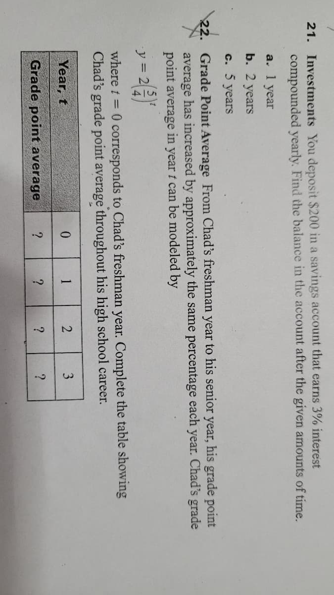 21. Investments You deposit $200 in a savings account that earns 3% interest
compounded yearly. Find the balance in the account after the given amounts of time.
a. 1 year
b. 2 years
с. 5 years
22. Grade Point Average From Chad's freshman year to his senior year, his grade point
average has increased by approximately the same percentage each year. Chad's grade
point average in year t can be modeled by
y = 2
where t = 0 corresponds to Chad's freshman year. Complete the table showing
Chad's grade point average throughout his high school career.
Year, t
1
2
Grade point average
?
?
