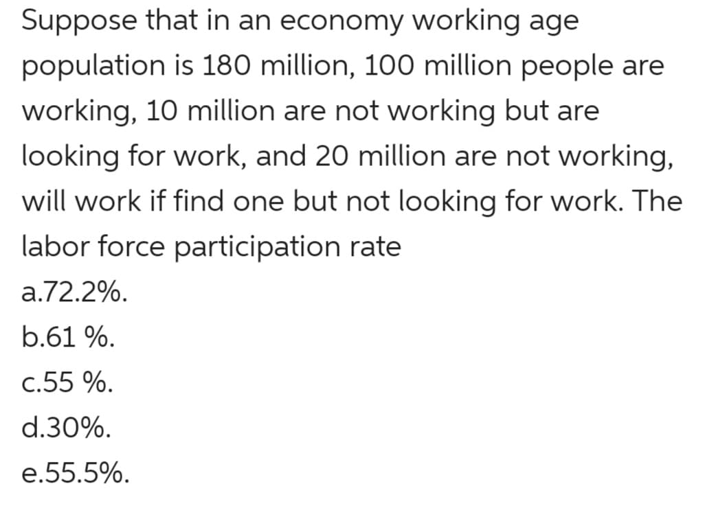 Suppose that in an economy working age
population is 180 million, 100 million people are
working, 10 million are not working but are
looking for work, and 20 million are not working,
will work if find one but not looking for work. The
labor force participation rate
a.72.2%.
b.61 %.
c.55 %.
d.30%.
e.55.5%.
