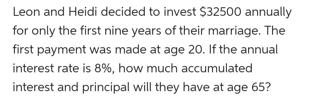 Leon and Heidi decided to invest $32500 annually
for only the first nine years of their marriage. The
first payment was made at age 20. If the annual
interest rate is 8%, how much accumulated
interest and principal will they have at age 65?
