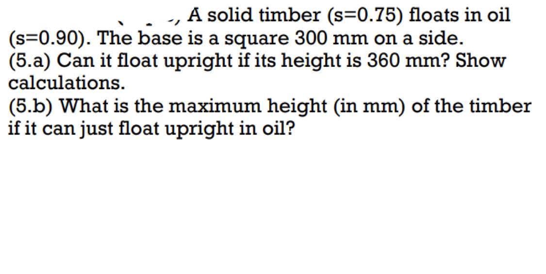 A solid timber (s=0.75) floats in oil
(s=0.90). The base is a square 300 mm on a side.
(5.a) Can it float upright if its height is 360 mm? Show
calculations.
(5.b) What is the maximum height (in mm) of the timber
if it can just float upright in oil?
