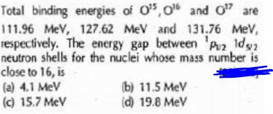Total binding energies of O,o and O" are
111.96 MeV, 127.62 MeV and 131.76 MeV,
respectively. The energy gap between 'Pz Idg2
neutron shells for the nuclei whose mass number is
close to 16, is
(a) 4.1 MeV
(c) 15.7 MeV
(b) 11.5 MeV
(d) 19.8 MeV
