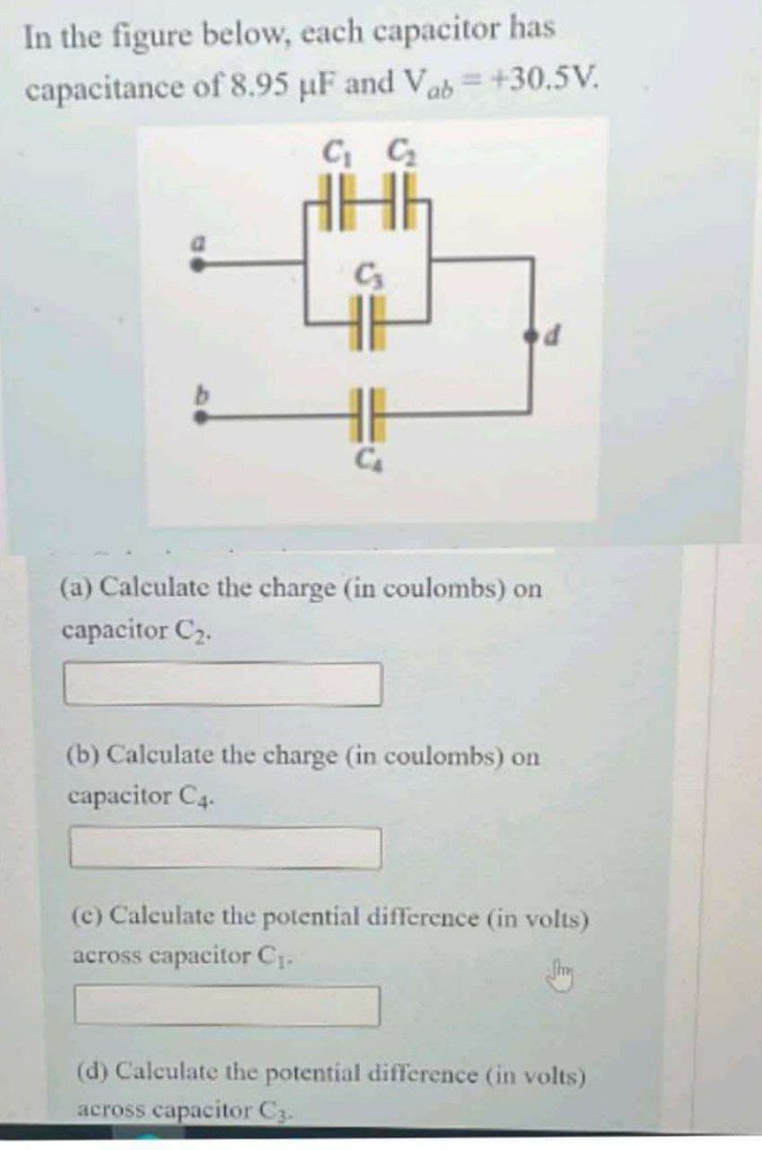 In the figure below, each capacitor has
capacitance of 8.95 µF and Vab=+30.5V.
C₁ C₂
C₂
(a) Calculate the charge (in coulombs) on
capacitor C₂.
(b) Calculate the charge (in coulombs) on
capacitor C4.
d
(c) Calculate the potential difference (in volts)
across capacitor C₁.
Jury
(d) Calculate the potential difference (in volts)
across capacitor C3.