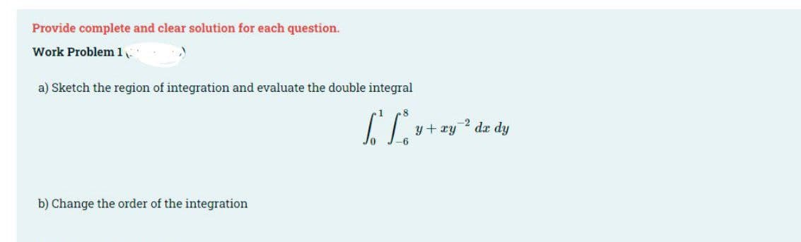 Provide complete and clear solution for each question.
Work Problem 1
a) Sketch the region of integration and evaluate the double integral
//
b) Change the order of the integration
-2 dx dy
y + xy