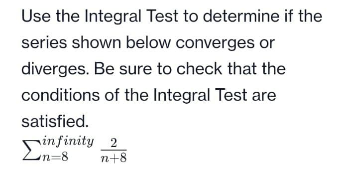 Use the Integral Test to determine if the
series shown below converges or
diverges. Be sure to check that the
conditions of the Integral Test are
satisfied.
infinity 2
Σn=8 n+8
