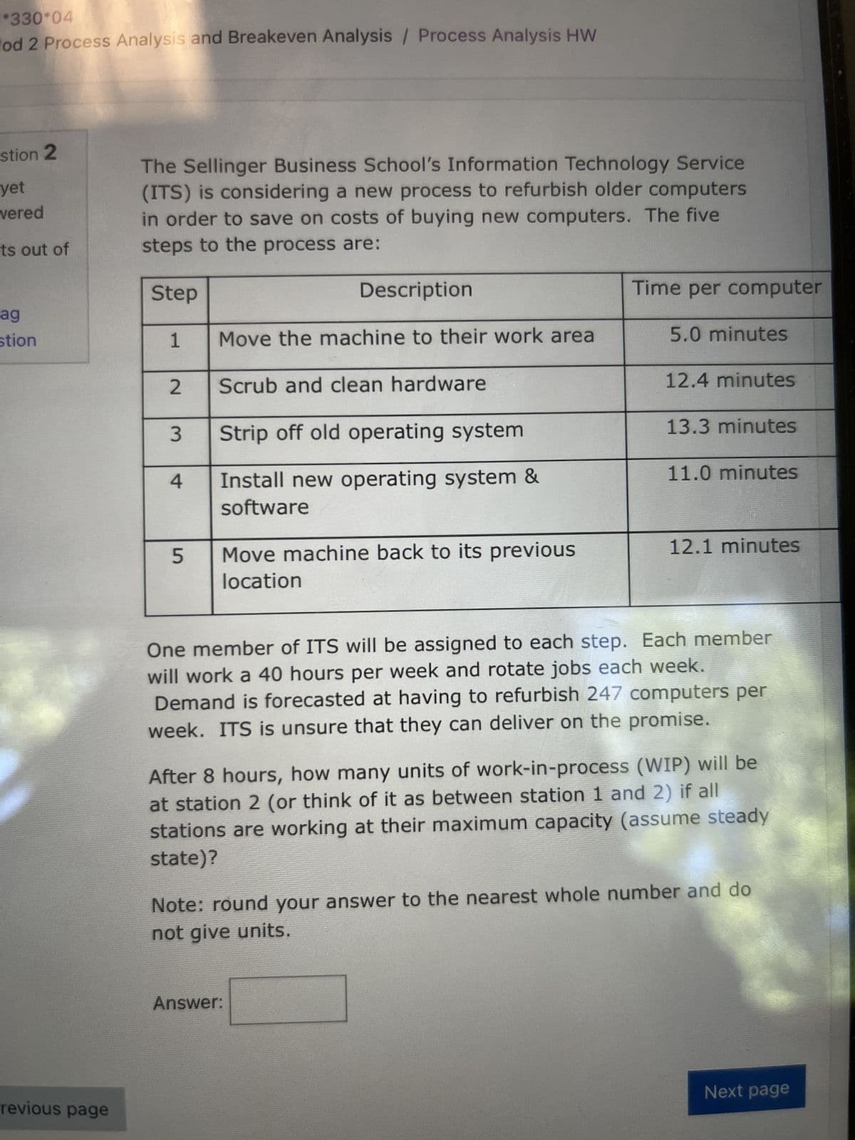 *330*04
lod 2 Process Analysis and Breakeven Analysis / Process Analysis HW
stion 2
yet
vered
its out of
ag
stion
revious page
The Sellinger Business School's Information Technology Service
(ITS) is considering a new process to refurbish older computers
in order to save on costs of buying new computers. The five
steps to the process are:
Step
1
2
3
4
5
Description
Move the machine to their work area
Scrub and clean hardware
Strip off old operating system
Install new operating system &
software
Move machine back to its previous
location
Time per computer
5.0 minutes
12.4 minutes
Answer:
13.3 minutes
11.0 minutes
12.1 minutes
One member of ITS will be assigned to each step. Each member
will work a 40 hours per week and rotate jobs each week.
Demand is forecasted at having to refurbish 247 computers per
week. ITS is unsure that they can deliver on the promise.
After 8 hours, how many units of work-in-process (WIP) will be
at station 2 (or think of it as between station 1 and 2) if all
stations are working at their maximum capacity (assume steady
state)?
Note: round your answer to the nearest whole number and do
not give units.
Next page