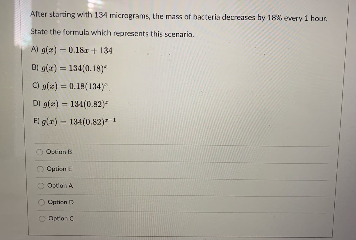 After starting with 134 micrograms, the mass of bacteria decreases by 18% every 1 hour.
State the formula which represents this scenario.
A) g(x) = 0.18x + 134
B) g(x) = 134(0.18)"
C) g(x) = 0.18(134)"
D) g(x) = 134(0.82)-
E) g(x) = 134(0.82)²-1
Option B
Option E
Option A
Option D
Option C
