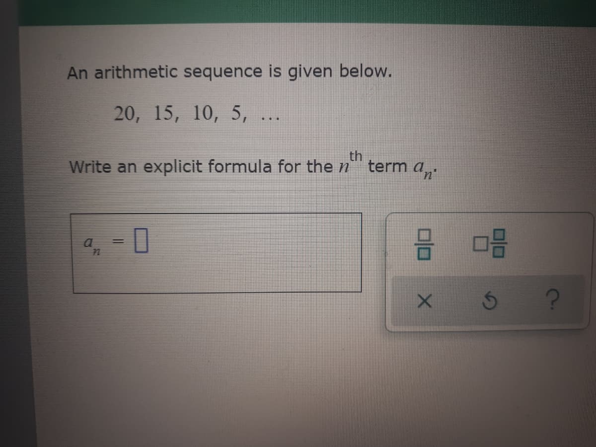 An arithmetic sequence is given below.
20, 15, 10, 5, ...
Write an explicit formula for the n
th
term an
