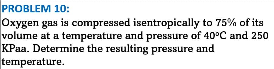 PROBLEM 10:
Oxygen gas is compressed isentropically to 75% of its
volume at a temperature and pressure of 40°C and 250
KPaa. Determine the resulting pressure and
temperature.