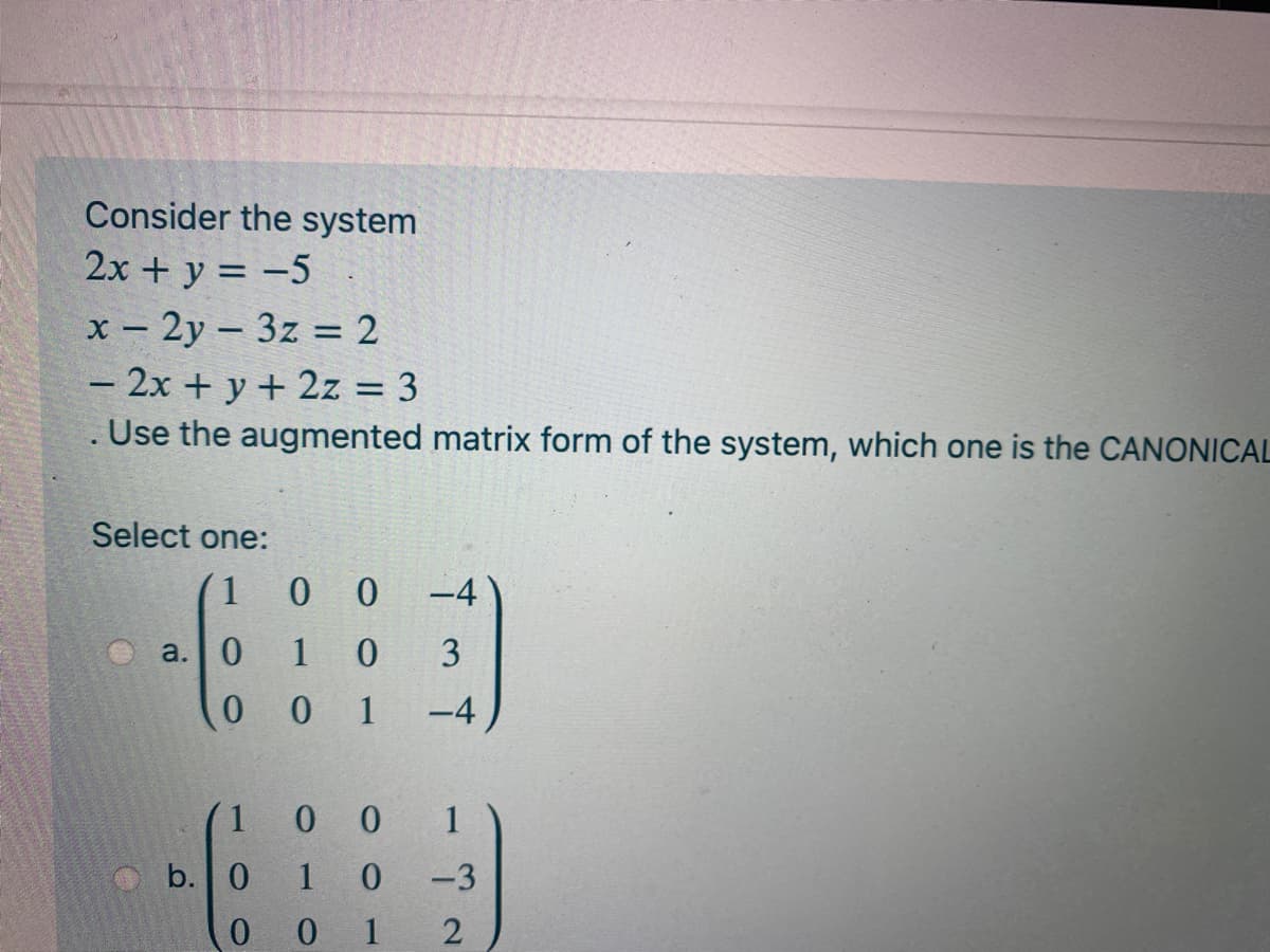 Consider the system
2x + y = -5
x - 2y - 3z = 2
- 2x + y + 2z = 3
. Use the augmented matrix form of the system, which one is the CANONICAL
-
Select one:
1
0 0
-4
a.0 1
3
0 0 1
-4
1 0 0 1
b. 0
-3
0 0 1
