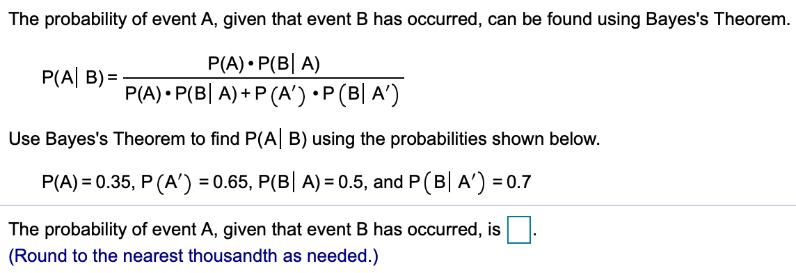 The probability of event A, given that event B has occurred, can be found using Bayes's Theorem.
P(A) • P(B| A)
P(A) • P(B| A) + P (A') •P(B| A')
P(A| B) =
Use Bayes's Theorem to find P(A| B) using the probabilities shown below.
P(A) = 0.35, P (A') = 0.65, P(B| A) = 0.5, and P (B| A') = 0.7
The probability of event A, given that event B has occurred, is
(Round to the nearest thousandth as needed.)
