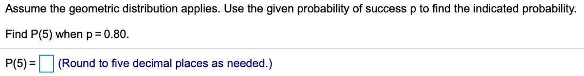 Assume the geometric distribution applies. Use the given probability of success p to find the indicated probability.
Find P(5) when p = 0.80.
P(5) = (Round to five decimal places as needed.)
%3D
