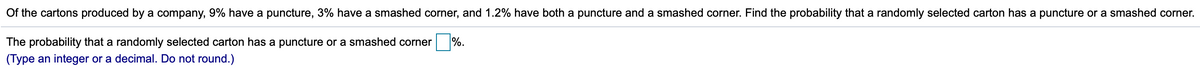 Of the cartons produced by a company, 9% have a puncture, 3% have a smashed corner, and 1.2% have both a puncture and a smashed corner. Find the probability that a randomly selected carton has a puncture or a smashed corner.
The probability that a randomly selected carton has a puncture or a smashed corner
%.
(Type an integer or a decimal. Do not round.)
