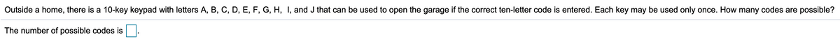 Outside a home, there is a 10-key keypad with letters A, B, C, D, E, F, G, H, I, and J that can be used to open the garage if the correct ten-letter code is entered. Each key may be used only once. How many codes are possible?
The number of possible codes is
