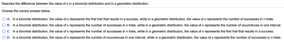 Describe the difference between the value of x in a binomial distribution and in a geometric distribution.
Choose the correct answer below.
A. In a binomial distribution, the value of x represents the first trial that results in a success, while in a geometric distribution, the value of x represents the number of successes in n trials.
B. In a binomial distribution, the value of x represents the number of successes inn trials, while in a geometric distribution, the value of x represents the number of occurrences in one interval.
C. In a binomial distribution, the value of x represents the number of successes inn trials, while in a geometric distribution, the value of x represents the first trial that results in a success.
O D. In a binomial distribution, the value of x represents the number of occurrences in one interval, while in a geometric distribution, the value of x represents the number of successes in n trials.

