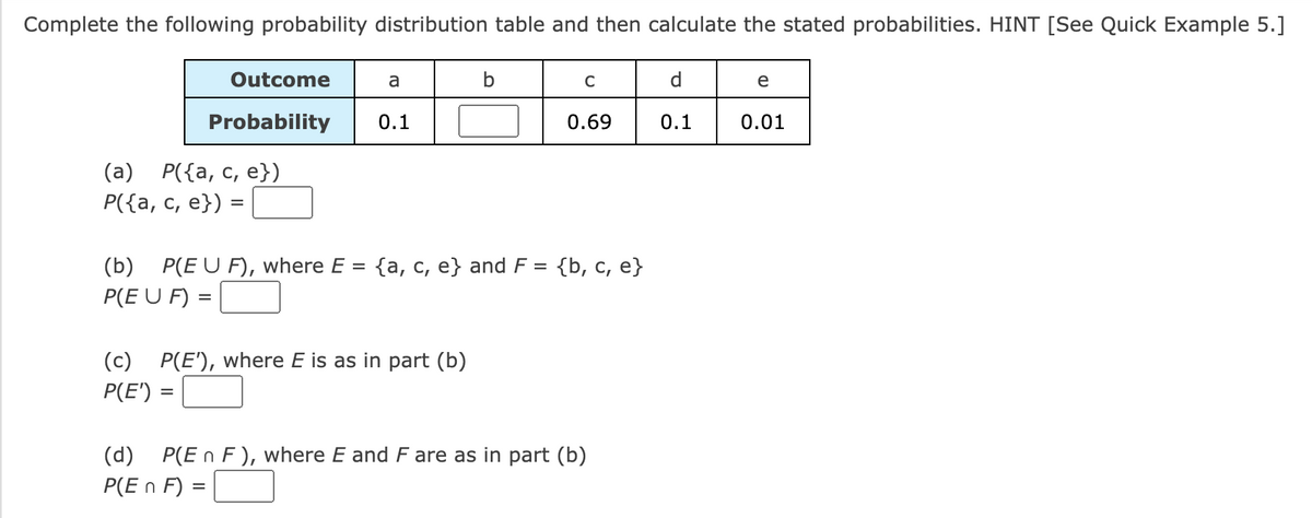 Complete the following probability distribution table and then calculate the stated probabilities. HINT [See Quick Example 5.]
Outcome
Probability
(a) P({a, c, e})
P({a, c, e}) =
a
0.1
b
(b) P(EU F), where E = {a, c, e} and F =
P(EU F) =
(c) P(E'), where E is as in part (b)
P(E') =
C
0.69
{b, c, e}
(d) P(En F), where E and F are as in part (b)
P(En F) =
d
0.1
e
0.01