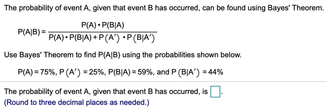 The probability of event A, given that event B has occurred, can be found using Bayes' Theorem.
P(A) • P(B|A)
P(A) • P(B|A) + P (A') •P(B|A')
P(A|B) =
Use Bayes' Theorem to find P(A|B) using the probabilities shown below.
P(A) = 75%, P (A') = 25%, P(B|A) = 59%, and P (B|A') = 44%
%3D
The probability of event A, given that event B has occurred, is
(Round to three decimal places as needed.)
