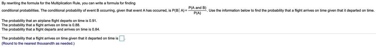 By rewriting the formula for the Multiplication Rule, you can write a formula for finding
P(A and B)
conditional probabilities. The conditional probability of event B occurring, given that event A has occurred, is P(B A) =
Use the information below to find the probability that a flight arrives on time given that it departed on time.
P(A)
The probability that an airplane flight departs on time is 0.91.
The probability that a flight arrives on time is 0.88.
The probability that a flight departs and arrives on time is 0.84.
The probability that a flight arrives on time given that it departed on time is
(Round to the nearest thousandth as needed.)
