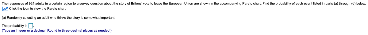 The responses of 924 adults in a certain region to a survey question about the story of Britons' vote to leave the European Union are shown in the accompanying Pareto chart. Find the probability of each event listed in parts (a) through (d) below.
Click the icon to view the Pareto chart.
(a) Randomly selecting an adult who thinks the story is somewhat important
The probability is.
(Type an integer or a decimal. Round to three decimal places as needed.)
