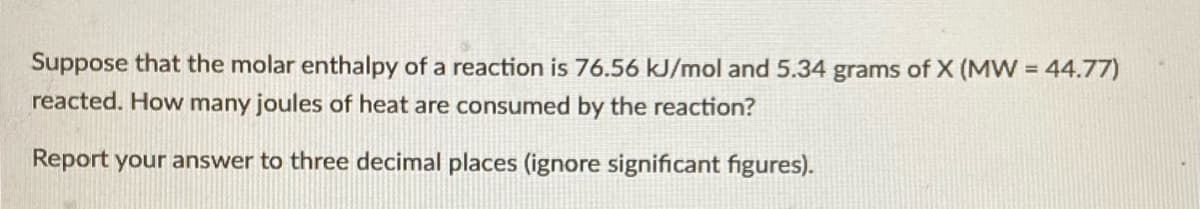 Suppose that the molar enthalpy of a reaction is 76.56 kJ/mol and 5.34 grams of X (MW = 44.77)
reacted. How many joules of heat are consumed by the reaction?
Report your answer to three decimal places (ignore significant figures).
