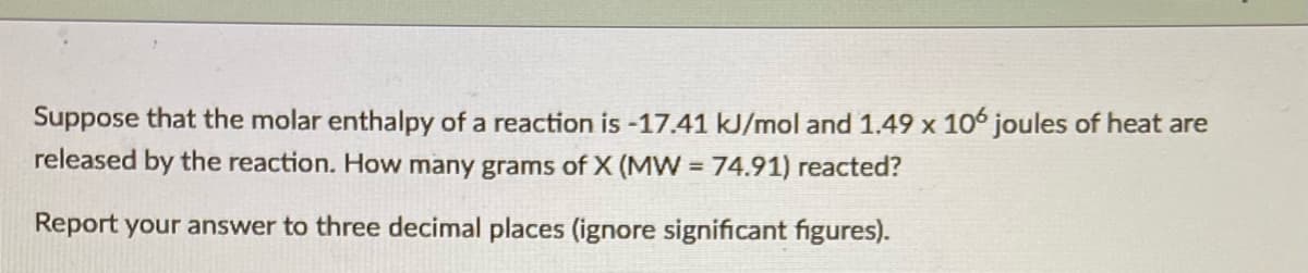 Suppose that the molar enthalpy of a reaction is -17.41 kJ/mol and 1.49 x 106 joules of heat are
released by the reaction. How many grams of X (MW 74.91) reacted?
Report your answer to three decimal places (ignore significant figures).
