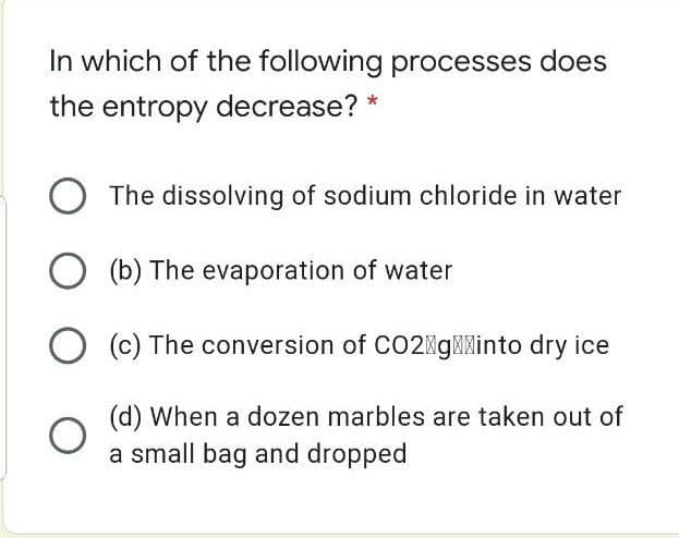 In which of the following processes does
the entropy decrease? *
O The dissolving of sodium chloride in water
O (b) The evaporation of water
O (c) The conversion of CO2MgMXinto dry ice
(d) When a dozen marbles are taken out of
a small bag and dropped
