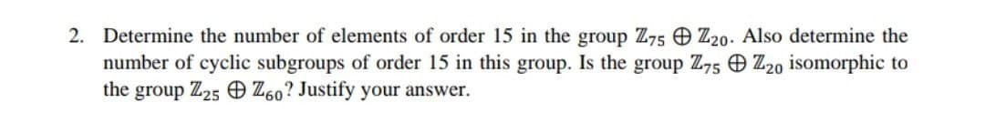 2. Determine the number of elements of order 15 in the group Z75 Z20- Also determine the
number of cyclic subgroups of order 15 in this group. Is the group Z,5 O Z20 isomorphic to
the group Z25 O Z60? Justify your answer.
