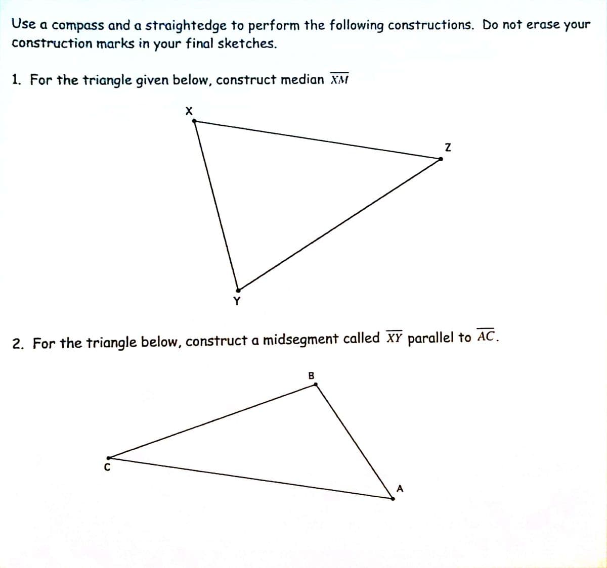 Use a compass and a straightedge to perform the following constructions. Do not erase your
construction marks in your final sketches.
1. For the triangle given below, construct median XM
Y
2. For the triangle below, construct a midsegment called XY parallel to AC.
A
