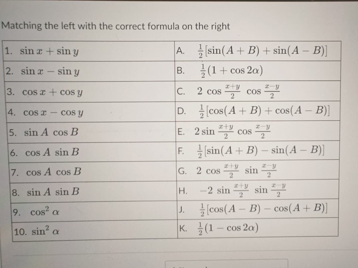 Matching the left with the correct formula on the right
A.
B.
1. sin x + sin y
2. sin x - sin y
3.
cos x + cos y
4.
cos r
cos y
5. sin A cos B
6.
cos A sin B
7. cos A cos B
8. sin A sin B
9. cos²
10. sin² a
a
[sin (A + B) + sin(A − B)]
(1 + cos2a)
x+y
x-y
2
2
[cos(A+B) + cos(A − B)]
2 cos
C.
D.
x+y
E. 2 sin cos
2
COS
x-y
2
F.sin(A + B) - sin(A - B)]
x+y
G. 2 cos sa sin
2
H.
x-y
2
x+y
-2 sin sin
2
[cos (A - B)- cos(A + B)]
J.
K. (1 - cos 2a)
x-y
2