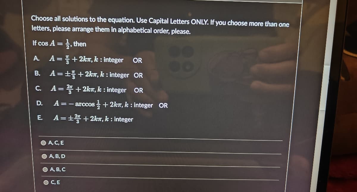 Choose all solutions to the equation. Use Capital Letters ONLY. If you choose more than one
letters, please arrange them in alphabetical order, please.
, then
A. A=+2k, k: integer OR
B.
A=+3+2km, k: integer OR
A = ² +2k, k: integer OR
A = - arccos
E. A=±²+2km, k: integer
If cos A =
C.
D.
O A, C, E
A, B, D
A, B, C
OC, E
+2km, k: integer OR