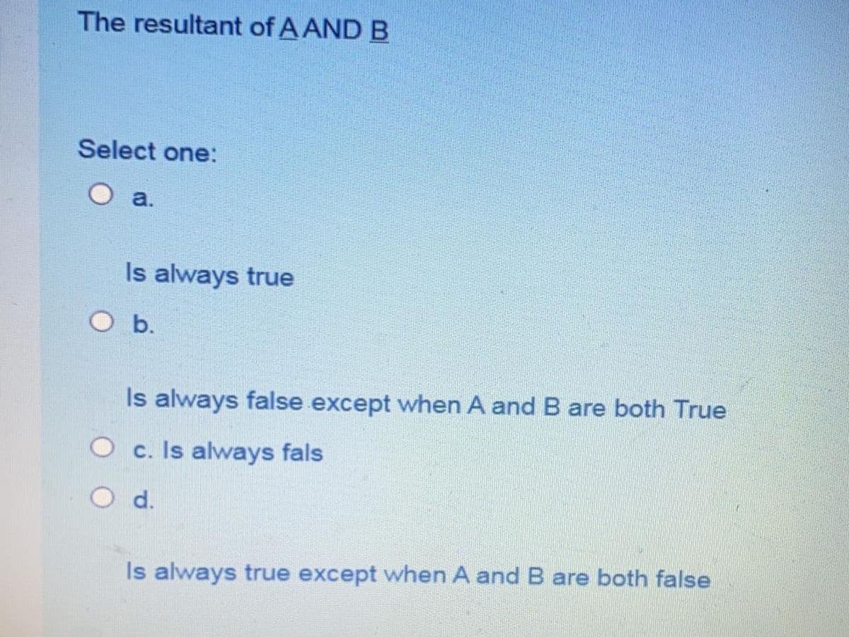 The resultant of A AND B
Select one:
a.
Is always true
O b.
Is always false except when A and B are both True
O c. Is always fals
d.
Is always true except when A and B are both false
