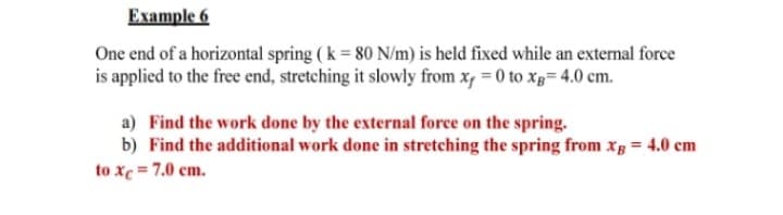 Example 6
One end of a horizontal spring (k = 80 N/m) is held fixed while an external force
is applied to the free end, stretching it slowly from x, = 0 to xp= 4.0 cm.
a) Find the work done by the external force on the spring.
b) Find the additional work done in stretching the spring from xg = 4.0 cm
to xc = 7.0 cm.
