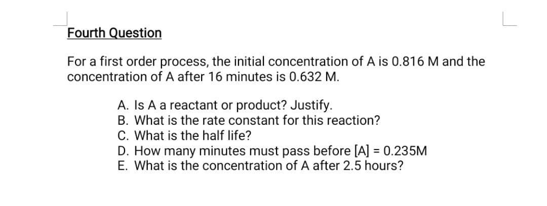 Fourth Question
For a first order process, the initial concentration of A is 0.816 M and the
concentration of A after 16 minutes is 0.632 M.
A. Is A a reactant or product? Justify.
B. What is the rate constant for this reaction?
C. What is the half life?
D. How many minutes must pass before [A] = 0.235M
E. What is the concentration of A after 2.5 hours?
%3D
