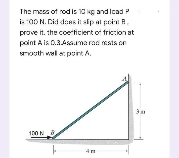 The mass of rod is 10 kg and load P
is 100 N. Did does it slip at point B,
prove it. the coefficient of friction at
point A is 0.3.Assume rod rests on
smooth wall at point A.
A
3 m
100 N B
4 m

