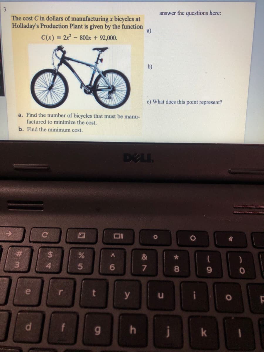 3.
answer the questions here:
The cost C in dollars of manufacturing x bicycles at
Holladay's Production Plant is given by the function
a)
C(x) = 2r2-800x + 92,000.
%3D
b)
c) What does this point represent?
a. Find the number of bicycles that must be manu-
factured to minimize the cost.
b. Find the minimum cost.
DELI.
%23
%24
&
4.
6.
7
8.
e
y
k
5
