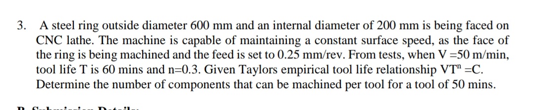 A steel ring outside diameter 600 mm and an internal diameter of 200 mm is being faced on
CNC lathe. The machine is capable of maintaining a constant surface speed, as the face of
the ring is being machined and the feed is set to 0.25 mm/rev. From tests, when V =50 m/min,
tool life T is 60 mins and n=0.3. Given Taylors empirical tool life relationship VT" =C.
Determine the number of components that can be machined per tool for a tool of 50 mins.
3.
