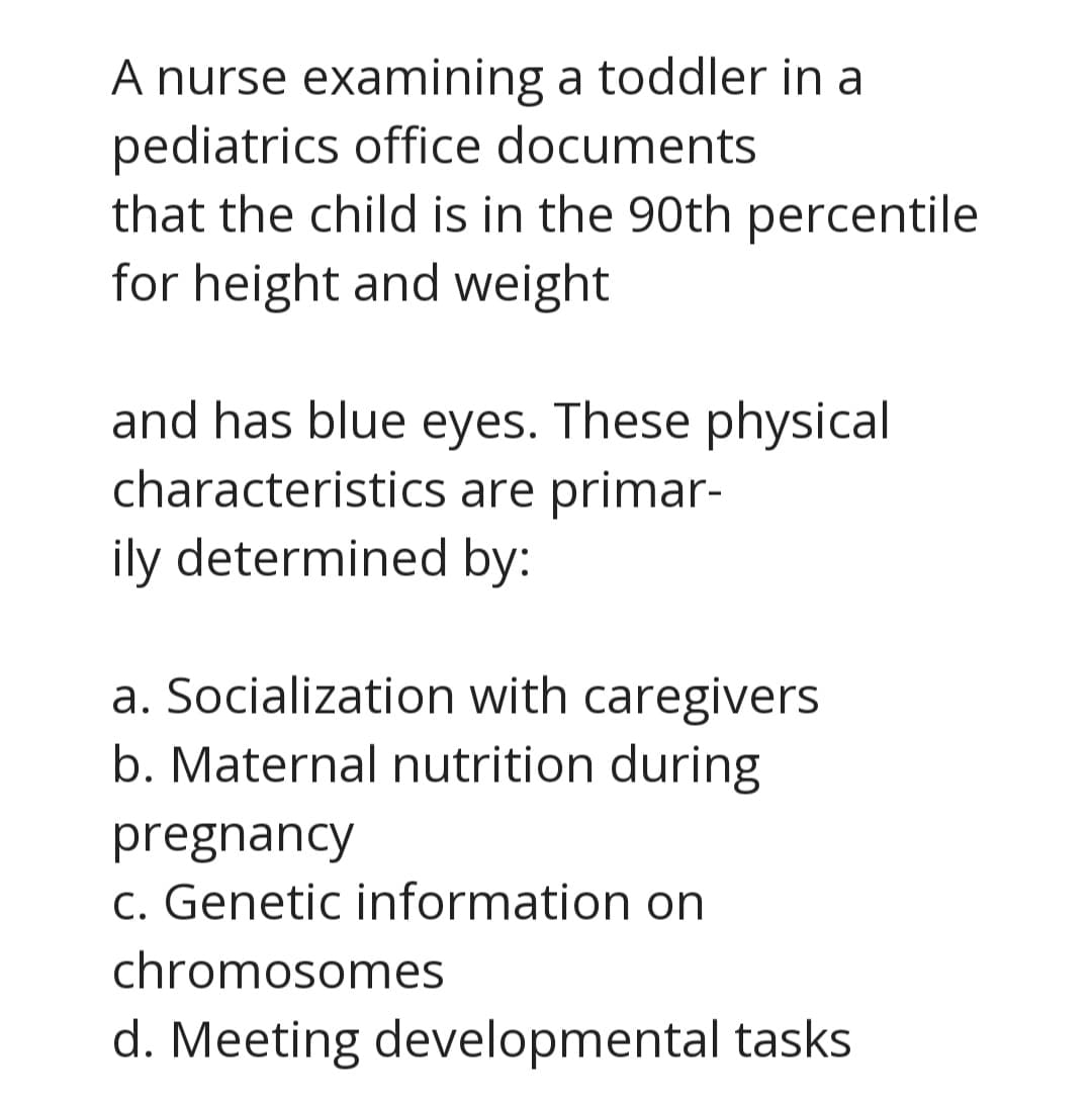 A nurse examining a toddler in a
pediatrics office documents
that the child is in the 90th percentile
for height and weight
and has blue eyes. These physical
characteristics are primar-
ily determined by:
a. Socialization with caregivers
b. Maternal nutrition during
pregnancy
C. Genetic information on
chromosomes
d. Meeting developmental tasks
