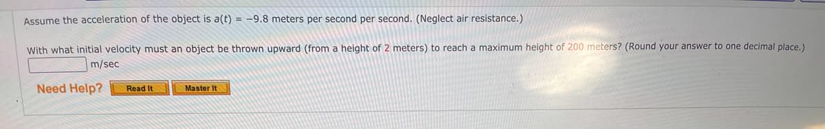 Assume the acceleration of the object is a(t) = -9.8 meters per second per second. (Neglect air resistance.)
With what initial velocity must an object be thrown upward (from a height of 2 meters) to reach a maximum height of 200 meters? (Round your answer to one decimal place.)
m/sec
Need Help?
Read It
Master It

