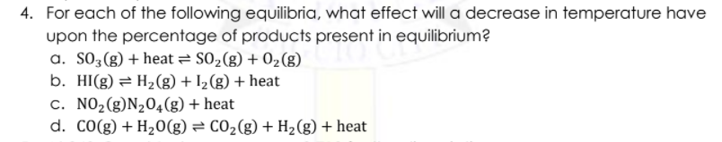 4. For each of the following equilibria, what effect will a decrease in temperature have
upon the percentage of products present in equilibrium?
a. S03(g) + heat = S02(g) + 02(g)
b. HI(g) = H2(g) + I2 (g) + heat
c. NO2(g)N204(g) + heat
d. CO(g) + H20(g) = CO2(g) + H2(g) + heat
