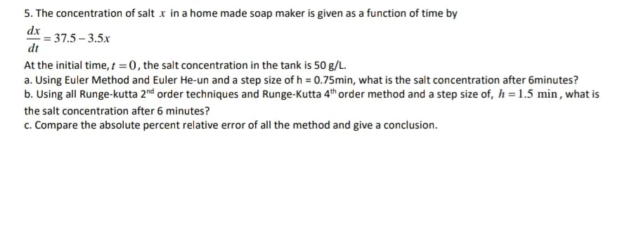 5. The concentration of salt x in a home made soap maker is given as a function of time by
dx
= 37.5 – 3.5x
dt
At the initial time, t = 0, the salt concentration in the tank is 50 g/L.
a. Using Euler Method and Euler He-un and a step size of h = 0.75min, what is the salt concentration after 6minutes?
b. Using all Runge-kutta 2nd order techniques and Runge-Kutta 4th order method and a step size of, h = 1.5 min , what is
the salt concentration after 6 minutes?
c. Compare the absolute percent relative error of all the method and give a conclusion.
