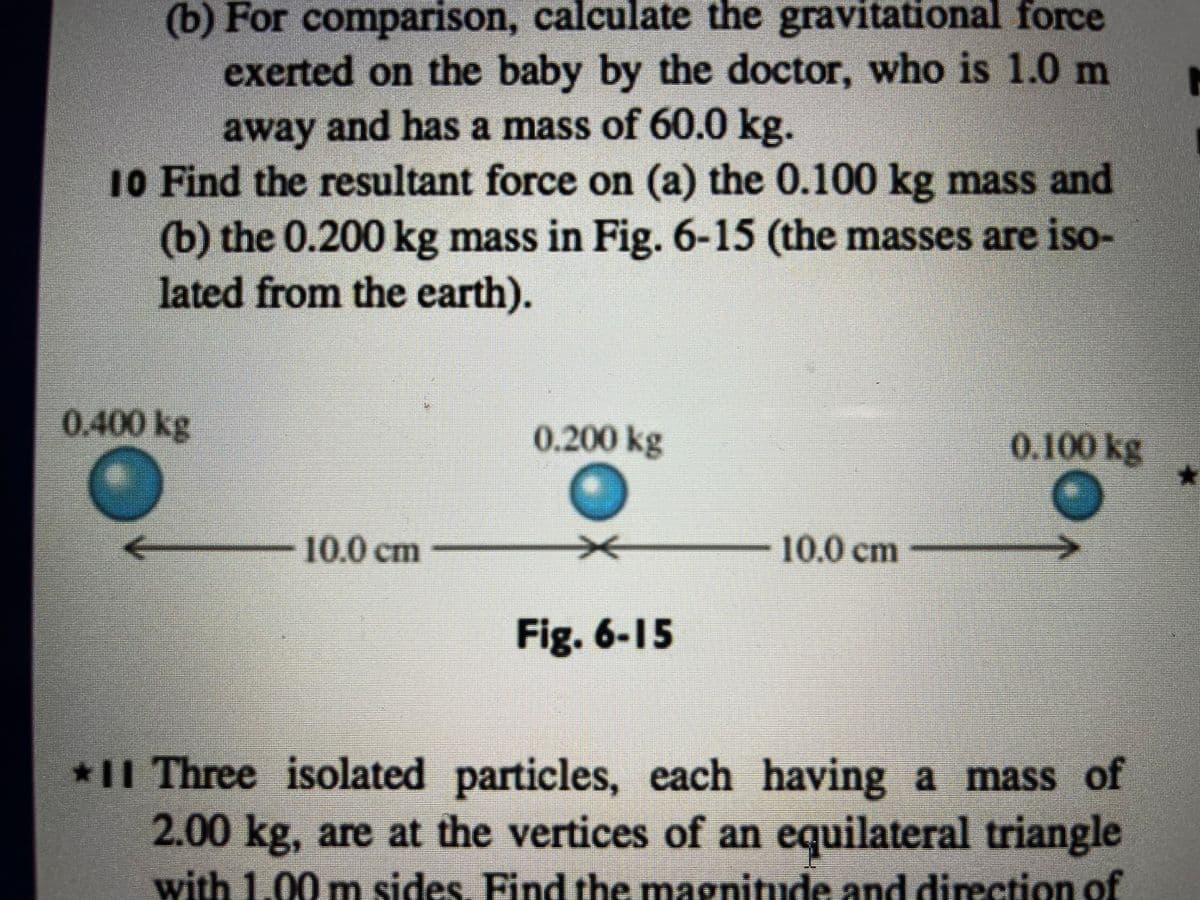 (b) For comparison, calculate the gravitational force
exerted on the baby by the doctor, who is 1.0 m
away and has a mass of 60.0 kg.
10 Find the resultant force on (a) the 0.100 kg mass and
(b) the 0.200 kg mass in Fig. 6-15 (the masses are iso-
lated from the earth).
0.400 kg
0.200 kg
0.100 kg
★
O
10.0 cm
10.0 cm
Fig. 6-15
*11 Three isolated particles, each having a mass of
2.00 kg, are at the vertices of an equilateral triangle
with 1.00 m sides. Find the magnitude and direction of
