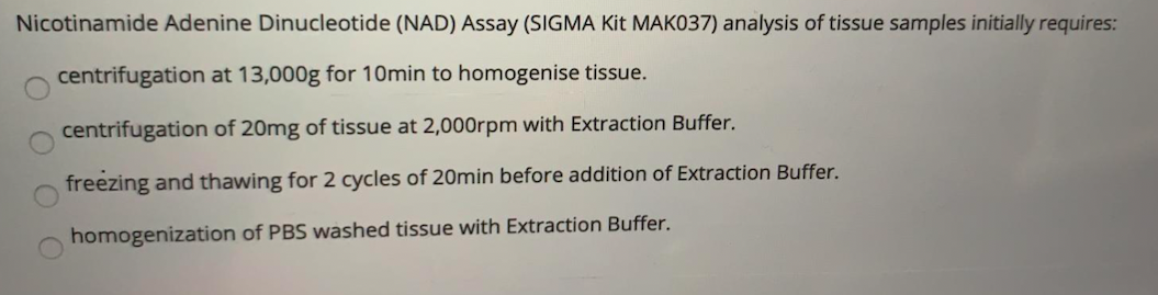 Nicotinamide Adenine Dinucleotide (NAD) Assay (SIGMA Kit MAK037) analysis of tissue samples initially requires:
centrifugation at 13,000g for 10min to homogenise tissue.
centrifugation of 20mg of tissue at 2,000rpm with Extraction Buffer.
freezing and thawing for 2 cycles of 20min before addition of Extraction Buffer.
homogenization of PBS washed tissue with Extraction Buffer.
