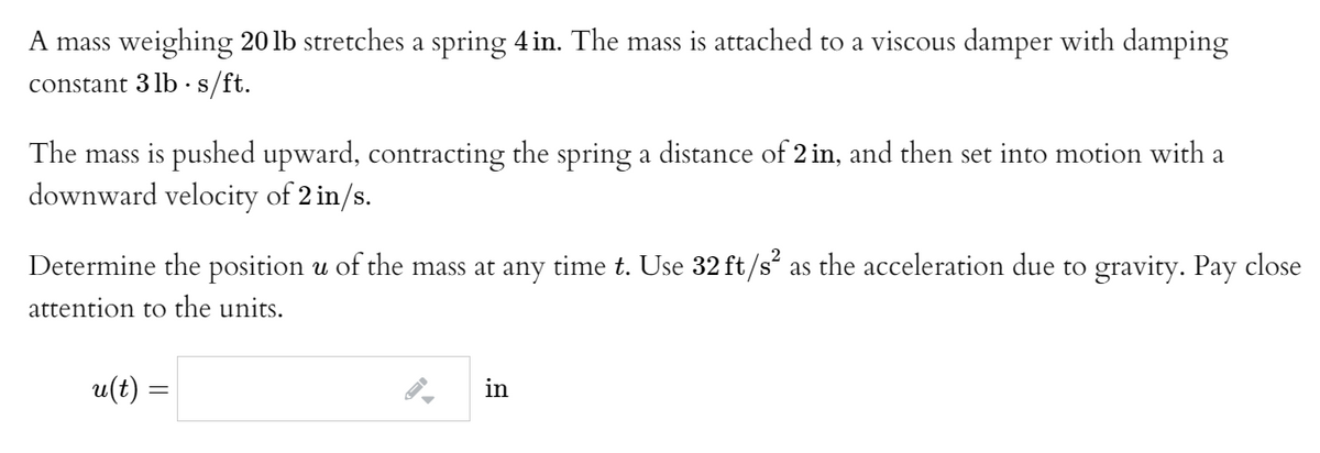 A mass weighing 20 lb stretches a spring 4in. The mass is attached to a viscous damper with damping
constant 3 lb ·s/ft.
The mass is pushed upward, contracting the spring a distance of 2 in, and then set into motion with a
downward velocity of 2 in/s.
Determine the position u of the mass at any time t. Use 32 ft/s“ as the acceleration due to gravity. Pay close
attention to the units.
u(t) =
in
