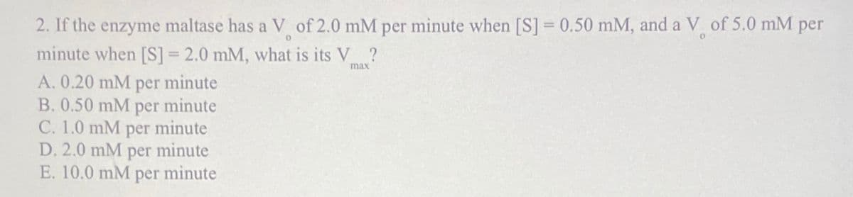 2. If the enzyme maltase has a V of 2.0 mM per minute when [S] = 0.50 mM, and a V of 5.0 mM per
0
minute when [S] =2.0 mM, what is its V?
max
A. 0.20 mM per minute
B. 0.50 mM per minute
C. 1.0 mM per minute
D. 2.0 mM per minute
E. 10.0 mM per minute