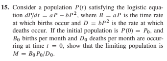 15. Consider a population P(t) satisfying the logistic equa-
tion dP/dt = aP – bP², where B = aP is the time rate
at which births occur and D = bP2 is the rate at which
deaths occur. If the initial population is P(0) = Po, and
Bo births per month and Do deaths per month are occur-
ring at time t = 0, show that the limiting population is
M = Bo Po/Do.
