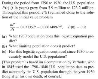 During the period from 1790 to 1930, the U.S. population
P(t) (t in years) grew from 3.9 million to 123.2 million.
Throughout this period, P(t) remained close to the solu-
tion of the initial value problem
dP
= 0.03135P – 0.0001489P², P(0) = 3.9.
dt
(a) What 1930 population does this logistic equation pre-
dict?
(b) What limiting population does it predict?
(c) Has this logistic equation continued since 1930 to ac-
curately model the U.S. population?
[This problem is based on a computation by Verhulst, who
in 1845 used the 1790–1840 U.S. population data to pre-
dict accurately the U.S. population through the year 1930
(long after his own death, of course).]
sOwn
