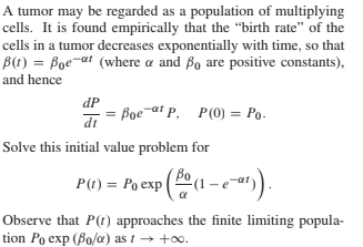 A tumor may be regarded as a population of multiplying
cells. It is found empirically that the "birth rate" of the
cells in a tumor decreases exponentially with time, so that
B(1) = Boe-at (where a and Bo are positive constants),
and hence
dP
= Boe-at P, P(0) = Po.
dt
Solve this initial value problem for
P(t) = Po exp ( (1 –ea").
Observe that P(t) approaches the finite limiting popula-
tion Po exp (Bo/a) as t → +o.
