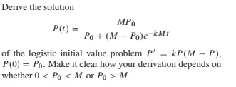 Derive the solution
P(t) =
MPo
Ро + (М — Роје-
of the logistic initial value problem P' = kP(M – P),
-kMt
P(0) = Po. Make it clear how your derivation depends on
whether 0 < Po <M or Po > M.
