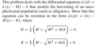 This problem deals with the differential equation dx/dt
kx(x – M) – h that models the harvesting of an unso-
phisticated population (such as alligators). Show that this
equation can be rewritten in the form dx/dt = k(x –
H)(x – K), where
H = (M + VM² + 4h/k) > 0,
(~-
K = ( M
M² + 4h/k
) < 0.
