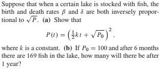 Suppose that when a certain lake is stocked with fish, the
birth and death rates B and 8 are both inversely propor-
tional to P. (a) Show that
P() = (4kt + /Po)´.
where k is a constant. (b) If Po = 100 and after 6 months
there are 169 fish in the lake, how many will there be after
1 year?
